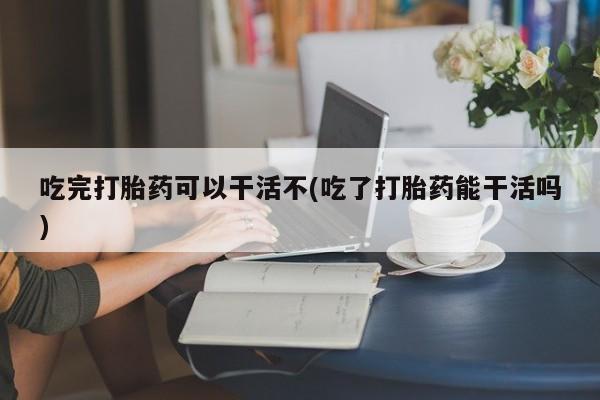 打胎药在线购买全国包邮吃完打胎药可以干活不(吃了打胎药能干活吗)