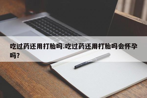 打胎药在线购买全国包邮吃过药还用打胎吗.吃过药还用打胎吗会怀孕吗？
