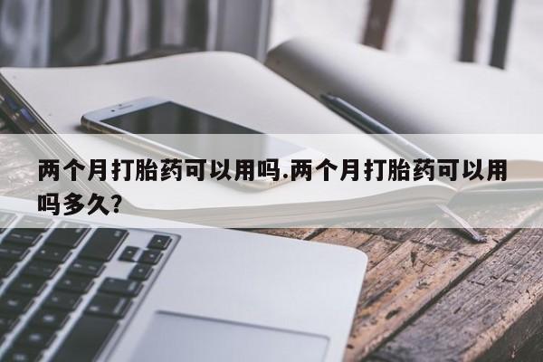 打胎药在线购买全国包邮两个月打胎药可以用吗.两个月打胎药可以用吗多久？