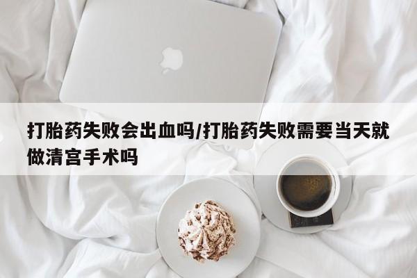 打胎药在线购买全国包邮打胎药失败会出血吗/打胎药失败需要当天就做清宫手术吗
