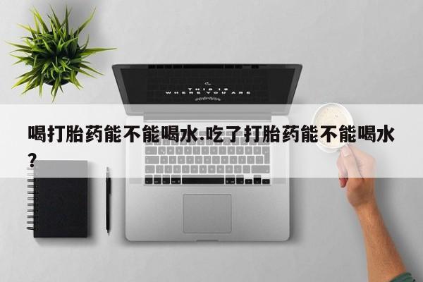 打胎药在线购买全国包邮喝打胎药能不能喝水.吃了打胎药能不能喝水？
