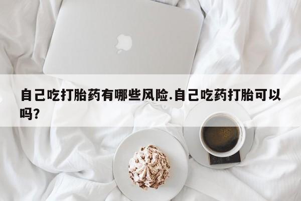 打胎药在线购买全国包邮自己吃打胎药有哪些风险.自己吃药打胎可以吗？