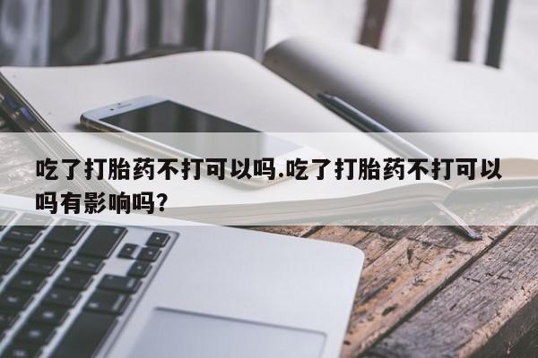 打胎药在线购买全国包邮吃了打胎药不打可以吗.吃了打胎药不打可以吗有影响吗？
