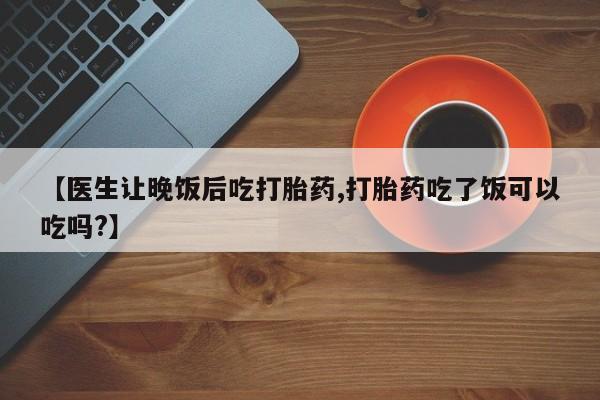 打胎药在线购买全国包邮【医生让晚饭后吃打胎药,打胎药吃了饭可以吃吗?】