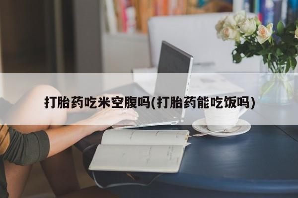 打胎药在线购买全国包邮打胎药吃米空腹吗(打胎药能吃饭吗)