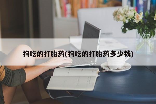 打胎药在线购买全国包邮狗吃的打胎药(狗吃的打胎药多少钱)