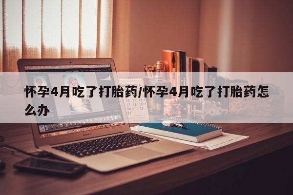 打胎药在线购买全国包邮怀孕4月吃了打胎药/怀孕4月吃了打胎药怎么办