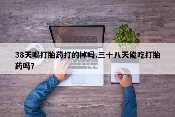打胎药在线购买全国包邮38天喝打胎药打的掉吗.三十八天能吃打胎药吗？