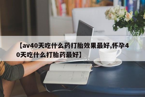 打胎药在线购买全国包邮【av40天吃什么药打胎效果最好,怀孕40天吃什么打胎药最好】