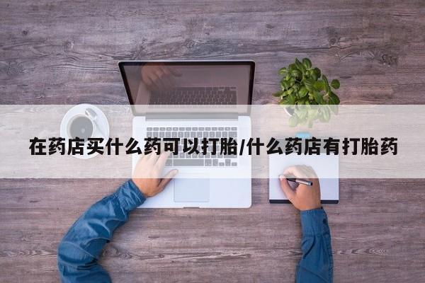 打胎药在线购买全国包邮在药店买什么药可以打胎/什么药店有打胎药