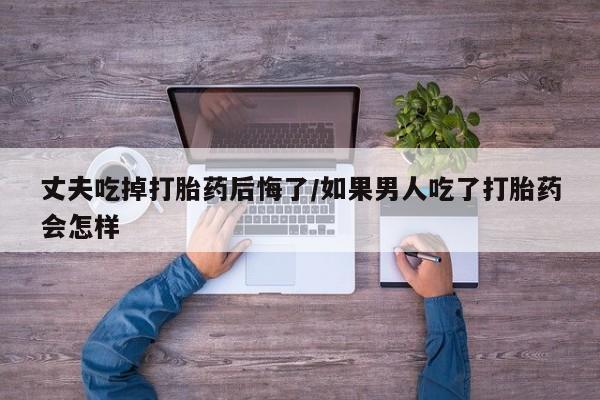 打胎药在线购买全国包邮丈夫吃掉打胎药后悔了/如果男人吃了打胎药会怎样