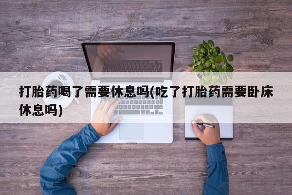 打胎药在线购买全国包邮打胎药喝了需要休息吗(吃了打胎药需要卧床休息吗)