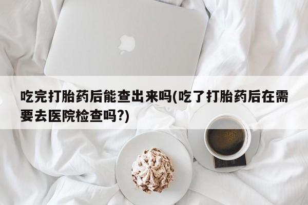 打胎药在线购买全国包邮吃完打胎药后能查出来吗(吃了打胎药后在需要去医院检查吗?)