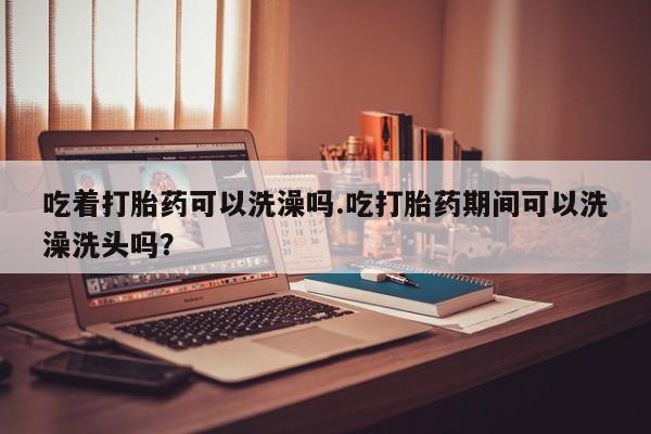 打胎药在线购买全国包邮吃着打胎药可以洗澡吗.吃打胎药期间可以洗澡洗头吗？
