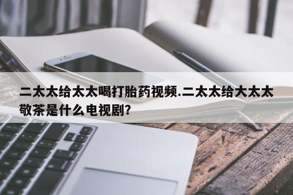 打胎药在线购买全国包邮二太太给太太喝打胎药视频.二太太给大太太敬茶是什么电视剧？
