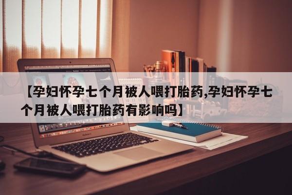 打胎药在线购买全国包邮【孕妇怀孕七个月被人喂打胎药,孕妇怀孕七个月被人喂打胎药有影响吗】