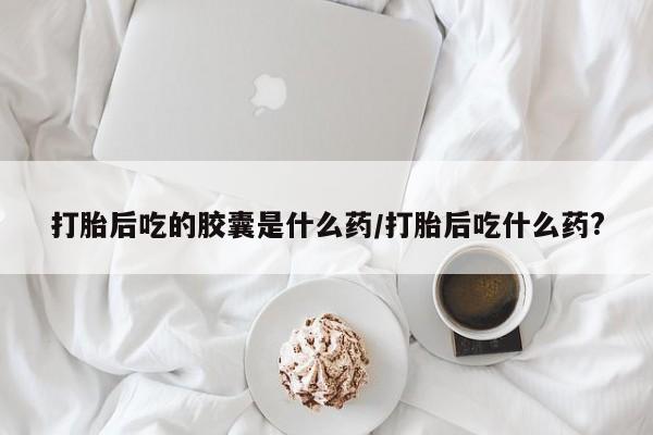 打胎药在线购买全国包邮打胎后吃的胶囊是什么药/打胎后吃什么药?
