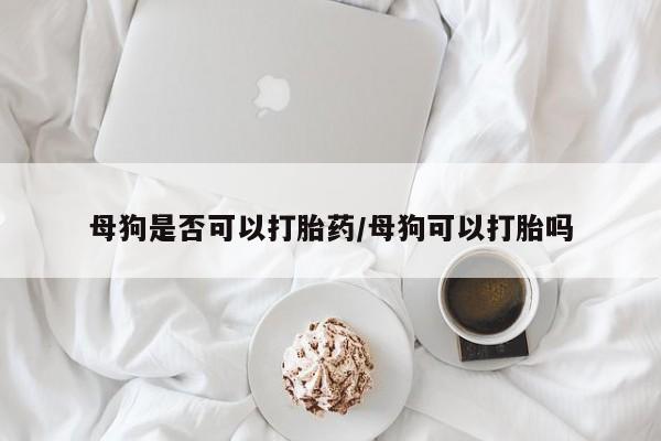 打胎药在线购买全国包邮母狗是否可以打胎药/母狗可以打胎吗