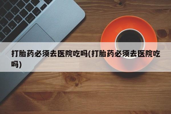 打胎药在线购买全国包邮打胎药必须去医院吃吗(打胎药必须去医院吃吗)