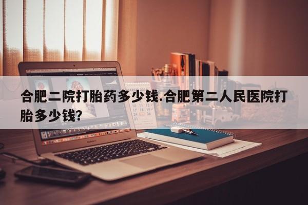 打胎药在线购买全国包邮合肥二院打胎药多少钱.合肥第二人民医院打胎多少钱？