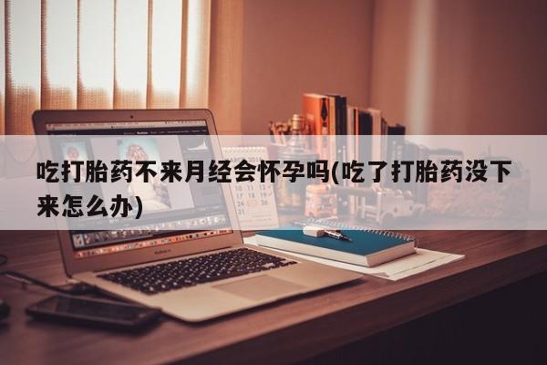 打胎药在线购买全国包邮吃打胎药不来月经会怀孕吗(吃了打胎药没下来怎么办)