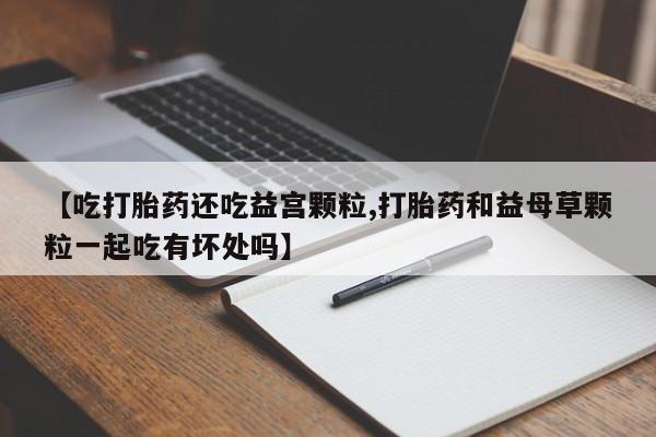 打胎药在线购买全国包邮【吃打胎药还吃益宫颗粒,打胎药和益母草颗粒一起吃有坏处吗】