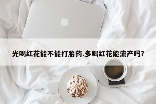 打胎药在线购买全国包邮光喝红花能不能打胎药.多喝红花能流产吗？