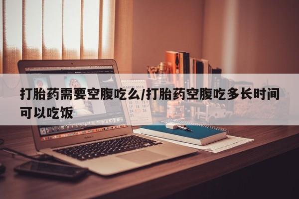 打胎药在线购买全国包邮打胎药需要空腹吃么/打胎药空腹吃多长时间可以吃饭