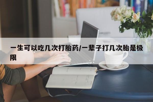 打胎药在线购买全国包邮一生可以吃几次打胎药/一辈子打几次胎是极限