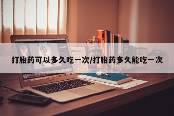 打胎药在线购买全国包邮打胎药可以多久吃一次/打胎药多久能吃一次