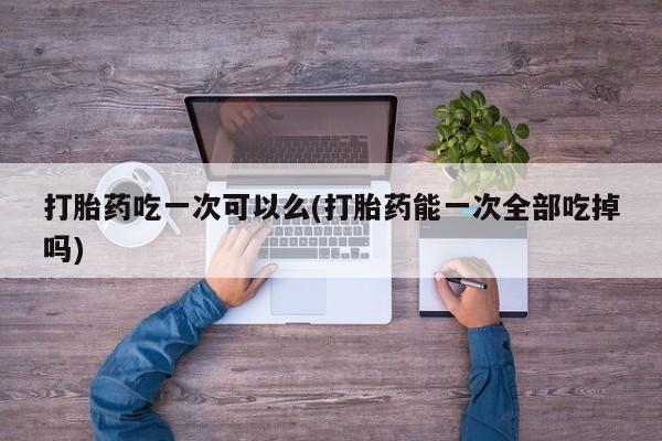 打胎药在线购买全国包邮打胎药吃一次可以么(打胎药能一次全部吃掉吗)