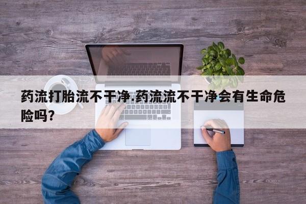 打胎药在线购买全国包邮药流打胎流不干净.药流流不干净会有生命危险吗？