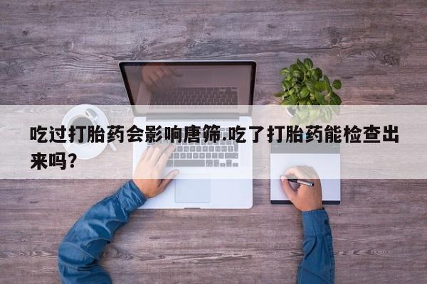打胎药在线购买全国包邮吃过打胎药会影响唐筛.吃了打胎药能检查出来吗？