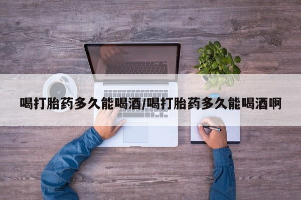 打胎药在线购买全国包邮喝打胎药多久能喝酒/喝打胎药多久能喝酒啊