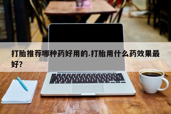 打胎药在线购买全国包邮打胎推荐哪种药好用的.打胎用什么药效果最好？