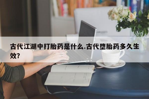 打胎药在线购买全国包邮古代江湖中打胎药是什么.古代堕胎药多久生效？