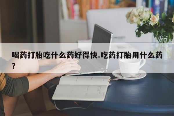 打胎药在线购买全国包邮喝药打胎吃什么药好得快.吃药打胎用什么药？