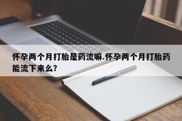 打胎药在线购买全国包邮怀孕两个月打胎是药流嘛.怀孕两个月打胎药能流下来么？