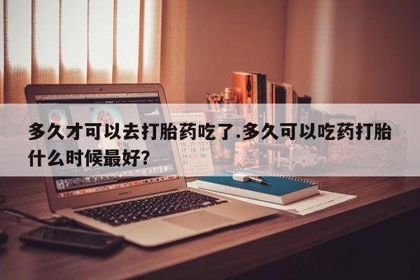 打胎药在线购买全国包邮多久才可以去打胎药吃了.多久可以吃药打胎什么时候最好？