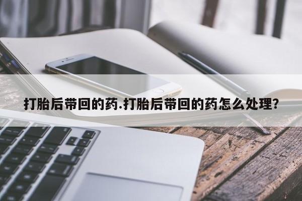 打胎药在线购买全国包邮打胎后带回的药.打胎后带回的药怎么处理？