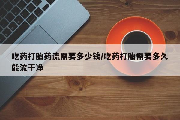 打胎药在线购买全国包邮吃药打胎药流需要多少钱/吃药打胎需要多久能流干净