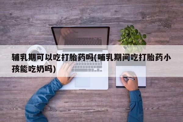 打胎药在线购买全国包邮辅乳期可以吃打胎药吗(哺乳期间吃打胎药小孩能吃奶吗)