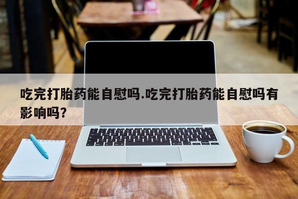 打胎药在线购买全国包邮吃完打胎药能自慰吗.吃完打胎药能自慰吗有影响吗？