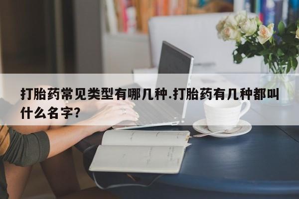 打胎药在线购买全国包邮打胎药常见类型有哪几种.打胎药有几种都叫什么名字？