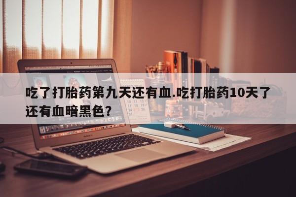 打胎药在线购买全国包邮吃了打胎药第九天还有血.吃打胎药10天了还有血暗黑色？